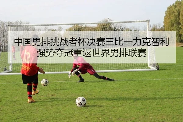 中国男排挑战者杯决赛三比一力克智利强势夺冠重返世界男排联赛